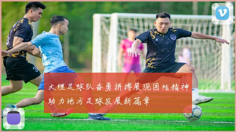 大理足球队奋勇拼搏展现团结精神助力地方足球发展新篇章