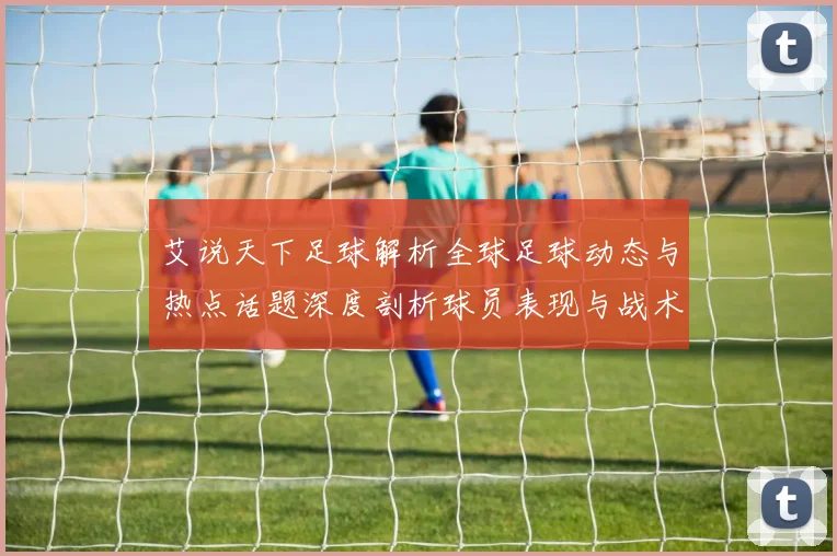艾说天下足球解析全球足球动态与热点话题深度剖析球员表现与战术变化