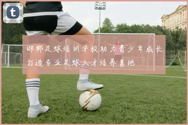 邯郸足球培训学校助力青少年成长打造专业足球人才培养基地