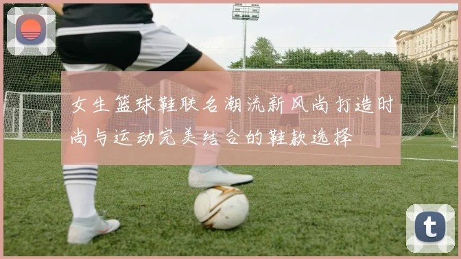 女生篮球鞋联名潮流新风尚打造时尚与运动完美结合的鞋款选择